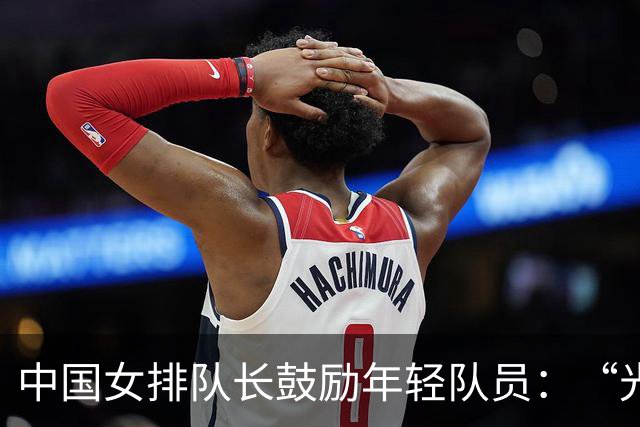 中国女排队长鼓励年轻队员：“光脚的不怕穿鞋的”